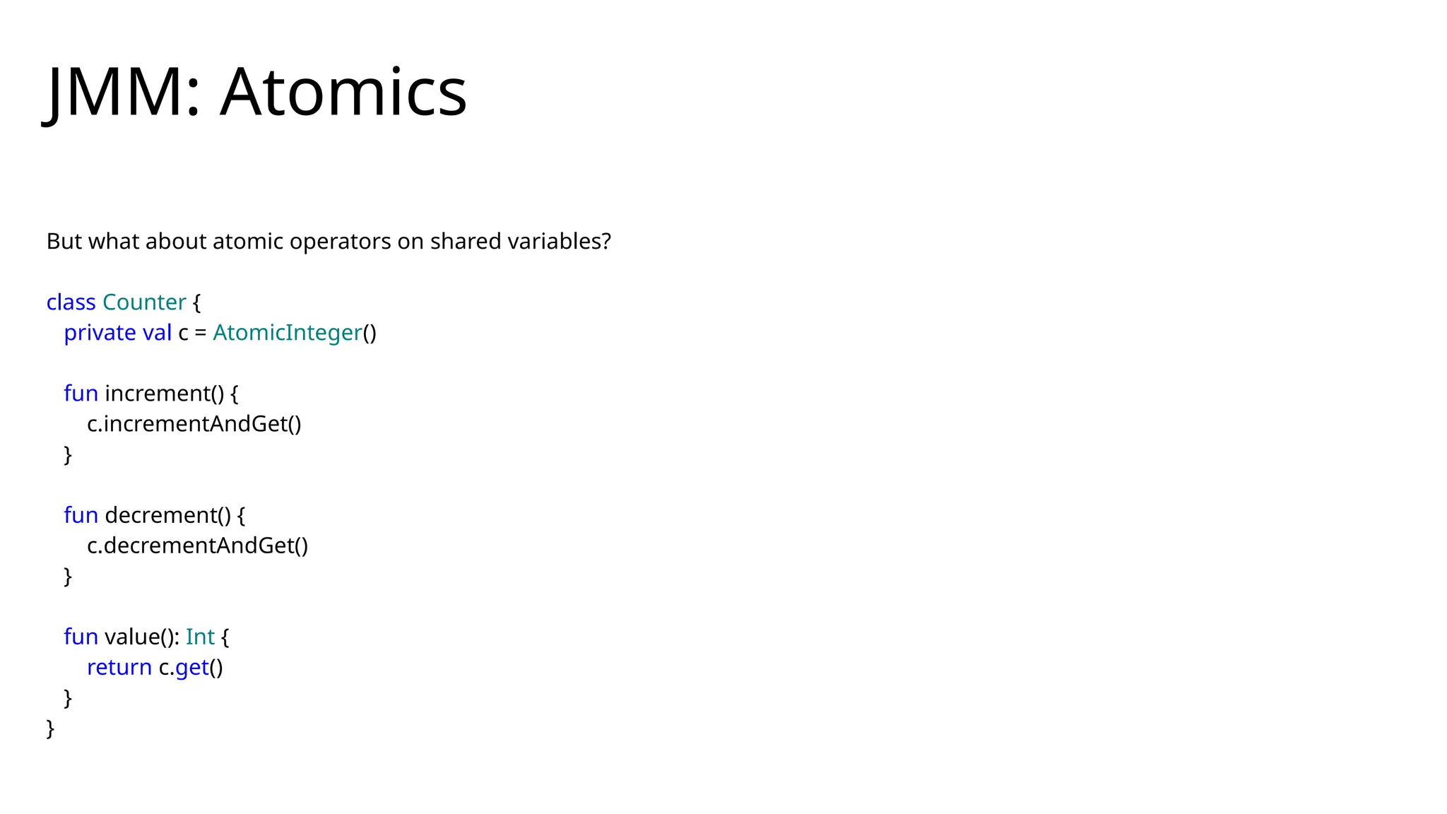 But what about atomic operators on shared variables?
class Counter {
private val c = AtomicInteger()
fun increment() {
c.incrementAndGet()
}
fun decrement() {
c.decrementAndGet()
}
fun value(): Int {
return c.get()
}
}
JMM: Atomics
 