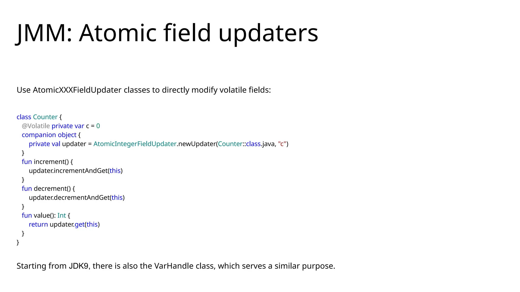 Use AtomicXXXFieldUpdater classes to directly modify volatile fields:
class Counter {
@Volatile private var c = 0
companion object {
private val updater = AtomicIntegerFieldUpdater.newUpdater(Counter::class.java, "c")
}
fun increment() {
updater.incrementAndGet(this)
}
fun decrement() {
updater.decrementAndGet(this)
}
fun value(): Int {
return updater.get(this)
}
}
Starting from JDK9, there is also the VarHandle class, which serves a similar purpose.
JMM: Atomic field updaters
 