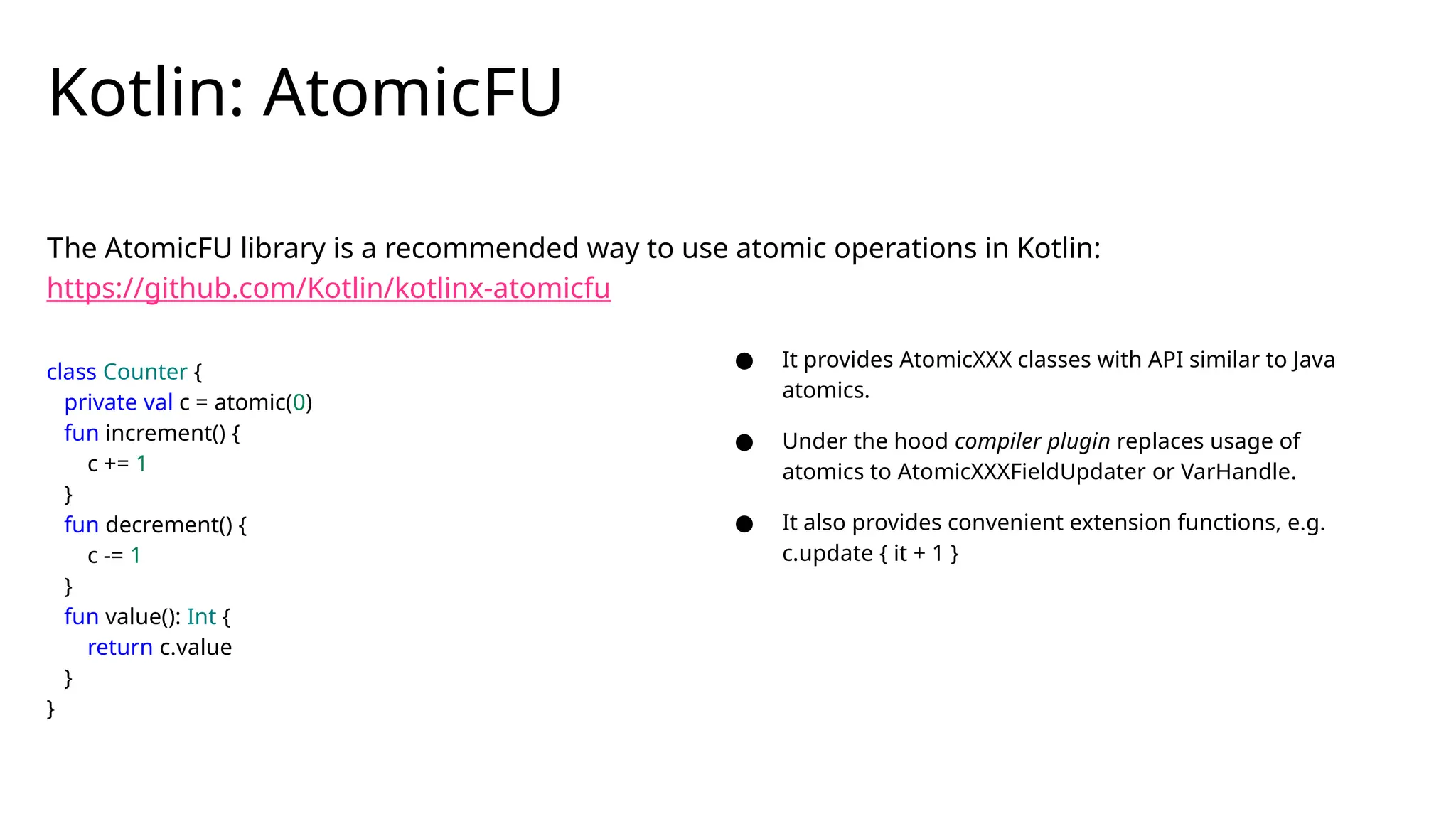 The AtomicFU library is a recommended way to use atomic operations in Kotlin:
https://github.com/Kotlin/kotlinx-atomicfu
Kotlin: AtomicFU
class Counter {
private val c = atomic(0)
fun increment() {
c += 1
}
fun decrement() {
c -= 1
}
fun value(): Int {
return c.value
}
}
● It provides AtomicXXX classes with API similar to Java
atomics.
● Under the hood compiler plugin replaces usage of
atomics to AtomicXXXFieldUpdater or VarHandle.
● It also provides convenient extension functions, e.g.
c.update { it + 1 }
 