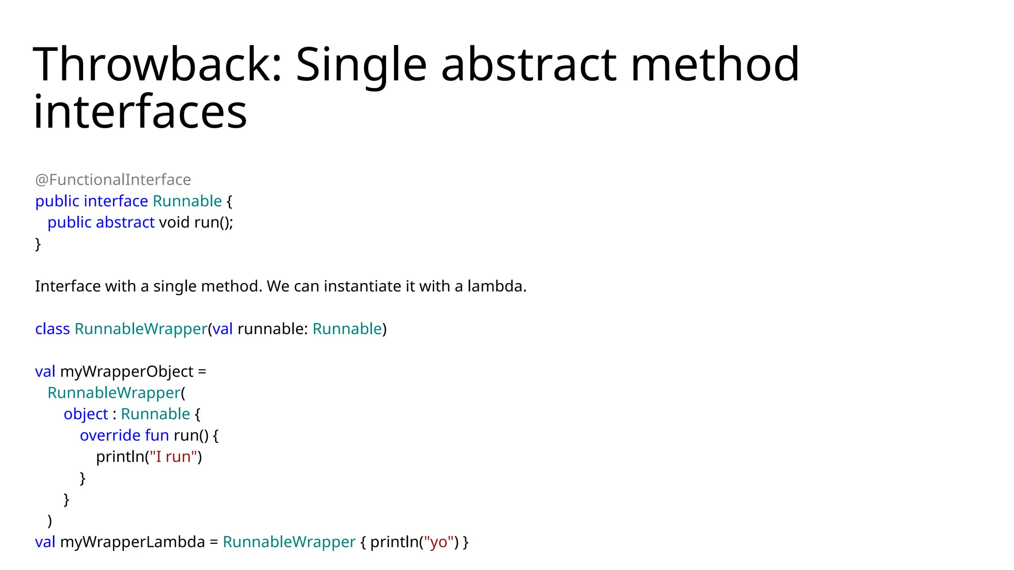 Throwback: Single abstract method
interfaces
@FunctionalInterface
public interface Runnable {
public abstract void run();
}
Interface with a single method. We can instantiate it with a lambda.
class RunnableWrapper(val runnable: Runnable)
val myWrapperObject =
RunnableWrapper(
object : Runnable {
override fun run() {
println("I run")
}
}
)
val myWrapperLambda = RunnableWrapper { println("yo") }
 