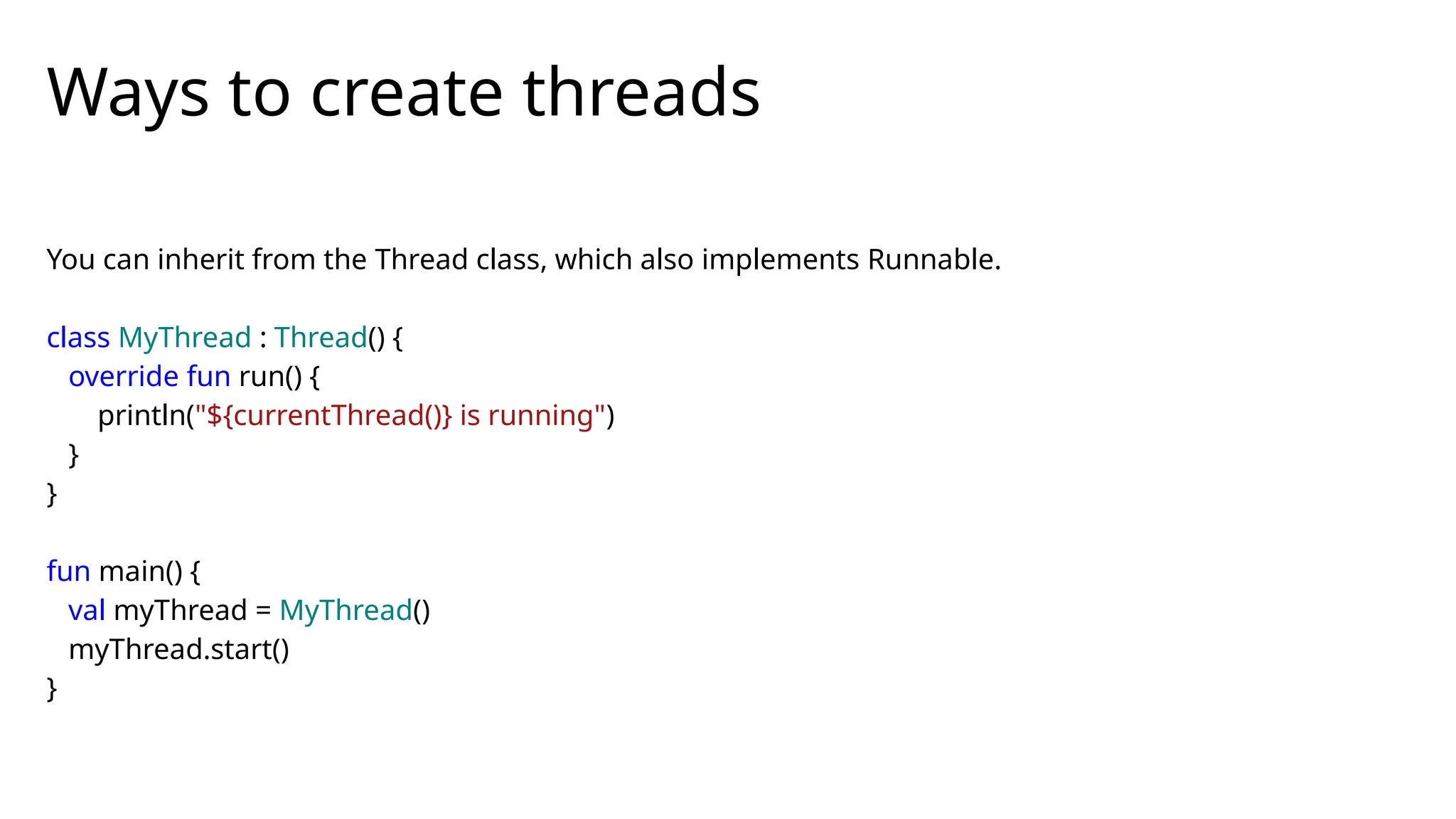 You can inherit from the Thread class, which also implements Runnable.
class MyThread : Thread() {
override fun run() {
println("${currentThread()} is running")
}
}
fun main() {
val myThread = MyThread()
myThread.start()
}
Ways to create threads
 