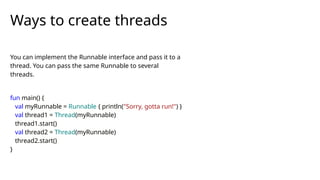 You can implement the Runnable interface and pass it to a
thread. You can pass the same Runnable to several
threads.
fun main() {
val myRunnable = Runnable { println("Sorry, gotta run!") }
val thread1 = Thread(myRunnable)
thread1.start()
val thread2 = Thread(myRunnable)
thread2.start()
}
Ways to create threads
 