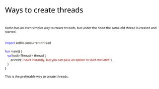 Kotlin has an even simpler way to create threads, but under the hood the same old thread is created and
started.
import kotlin.concurrent.thread
fun main() {
val kotlinThread = thread {
println("I start instantly, but you can pass an option to start me later")
}
}
This is the preferable way to create threads.
Ways to create threads
 