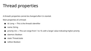 A thread's properties cannot be changed after it is started.
Main properties of a thread:
● id: Long — This is the thread's identifier
● name: String
● priority: Int — This can range from 1 to 10, with a larger value indicating higher priority
● daemon: Boolean
● state: Thread.state
● isAlive: Boolean
Thread properties
 
