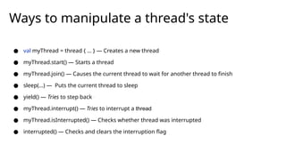 ● val myThread = thread { ... } — Creates a new thread
● myThread.start() — Starts a thread
● myThread.join() — Causes the current thread to wait for another thread to finish
● sleep(...) — Puts the current thread to sleep
● yield() — Tries to step back `
● myThread.interrupt() — Tries to interrupt a thread
● myThread.isInterrupted() — Checks whether thread was interrupted
● interrupted() — Checks and clears the interruption flag
Ways to manipulate a thread's state
 