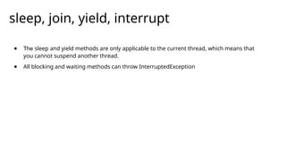 ● The sleep and yield methods are only applicable to the current thread, which means that
you cannot suspend another thread.
● All blocking and waiting methods can throw InterruptedException
sleep, join, yield, interrupt
 
