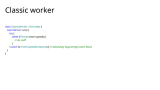 class ClassicWorker : Runnable {
override fun run() {
try {
while (!Thread.interrupted()) {
// do stuff
}
} catch (e: InterruptedException) {} // absolutely legal empty catch block
}
}
Classic worker
 