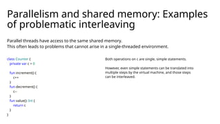 Parallel threads have access to the same shared memory.
This often leads to problems that cannot arise in a single-threaded environment.
Parallelism and shared memory: Examples
of problematic interleaving
class Counter {
private var c = 0
fun increment() {
c++
}
fun decrement() {
c--
}
fun value(): Int {
return c
}
}
Both operations on c are single, simple statements.
However, even simple statements can be translated into
multiple steps by the virtual machine, and those steps
can be interleaved.
 