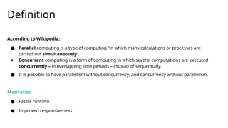 Definition
According to Wikipedia:
● Parallel computing is a type of computing “in which many calculations or processes are
carried out simultaneously”.
● Concurrent computing is a form of computing in which several computations are executed
concurrently – in overlapping time periods – instead of sequentially.
● It is possible to have parallelism without concurrency, and concurrency without parallelism.
Motivation
● Faster runtime
● Improved responsiveness
 