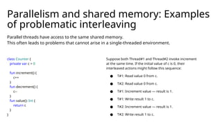 Parallel threads have access to the same shared memory.
This often leads to problems that cannot arise in a single-threaded environment.
Parallelism and shared memory: Examples
of problematic interleaving
class Counter {
private var c = 0
fun increment() {
c++
}
fun decrement() {
c--
}
fun value(): Int {
return c
}
}
Suppose both Thread#1 and Thread#2 invoke increment
at the same time. If the initial value of c is 0, their
interleaved actions might follow this sequence:
● T#1: Read value 0 from c.
● T#2: Read value 0 from c.
● T#1: Increment value — result is 1.
● T#1: Write result 1 to c.
● T#2: Increment value — result is 1.
● T#2: Write result 1 to c.
 