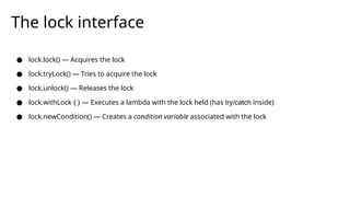 The lock interface
● lock.lock() — Acquires the lock
● lock.tryLock() — Tries to acquire the lock
● lock.unlock() — Releases the lock
● lock.withLock { } — Executes a lambda with the lock held (has try/catch inside)
● lock.newCondition() — Creates a condition variable associated with the lock
 