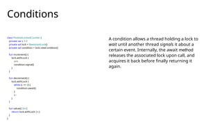 class PositiveLockedCounter {
private var c = 0
private val lock = ReentrantLock()
private val condition = lock.newCondition()
fun increment() {
lock.withLock {
c++
condition.signal()
}
}
fun decrement() {
lock.withLock {
while (c == 0) {
condition.await()
}
c--
}
}
fun value(): Int {
return lock.withLock { c }
}
}
Conditions
A condition allows a thread holding a lock to
wait until another thread signals it about a
certain event. Internally, the await method
releases the associated lock upon call, and
acquires it back before finally returning it
again.
 