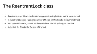 The ReentrantLock class
● ReentrantLock – Allows the lock to be acquired multiple times by the same thread
● lock.getHoldCount() – Gets the number of holds on this lock by the current thread
● lock.queuedThreads() – Gets a collection of the threads waiting on this lock
● lock.isFair() – Checks the fairness of the lock
 