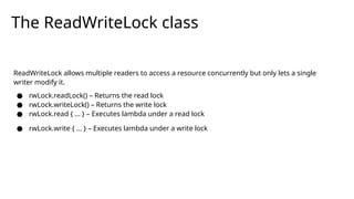 The ReadWriteLock class
ReadWriteLock allows multiple readers to access a resource concurrently but only lets a single
writer modify it.
● rwLock.readLock() – Returns the read lock
● rwLock.writeLock() – Returns the write lock
● rwLock.read { ... } – Executes lambda under a read lock
● rwLock.write { ... } – Executes lambda under a write lock
 