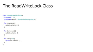 The ReadWriteLock Class
class PositiveLockedCounter {
private var c = 0
private val rwLock = ReadWriteReentrantLock()
fun increment() {
rwLock.write { c++ }
}
fun decrement() {
rwLock.write { c-- }
}
fun value(): Int {
return rwLock.read { c }
}
}
 