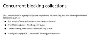 Concurrent blocking collections
java.util.concurrent is a Java package that implements both blocking and non-blocking concurrent
collections, such as:
● SynchronousQueue – One-element rendezvous channel
● ArrayBlockingQueue – Fixed-capacity queue
● LinkedBlockingQueue – Unbounded blocking queue
● PriorityBlockingQueue – Unbounded blocking priority queue
 