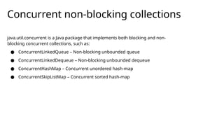 Concurrent non-blocking collections
java.util.concurrent is a Java package that implements both blocking and non-
blocking concurrent collections, such as:
● ConcurrentLinkedQueue – Non-blocking unbounded queue
● ConcurrentLinkedDequeue – Non-blocking unbounded dequeue
● ConcurrentHashMap – Concurrent unordered hash-map
● ConcurrentSkipListMap – Concurrent sorted hash-map
 