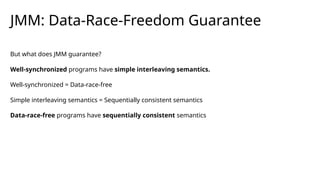JMM: Data-Race-Freedom Guarantee
But what does JMM guarantee?
Well-synchronized programs have simple interleaving semantics.
Well-synchronized = Data-race-free
Simple interleaving semantics = Sequentially consistent semantics
Data-race-free programs have sequentially consistent semantics
 