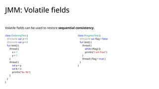 Volatile fields can be used to restore sequential consistency.
JMM: Volatile fields
class OrderingTest {
@Volatile var x = 0
@Volatile var y = 0
fun test() {
thread {
x = 1
y = 1
}
thread {
val a = y
val b = x
println("$a, $b")
}
}
}
class ProgressTest {
@Volatile var flag = false
fun test() {
thread {
while (!flag) {}
println("I am free!")
}
thread { flag = true }
}
}
 