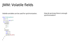 Volatile variables can be used for synchronization.
JMM: Volatile fields
class OrderingTest {
var x = 0
@Volatile var y = 0
fun test() {
thread {
x = 1
y = 1
}
thread {
val a = y
val b = x
println("$a, $b")
}
}
}
How do we know there is enough
synchronization?
 