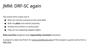 JMM: DRF-SC again
Two events form a data race if:
● Both are memory accesses to the same field.
● Both are plain (non-atomic) accesses.
● At least one of them is a write event.
● They are not related by happens before.
Data-race-free programs have sequentially consistent semantics
A program is data-race-free if, for every possible execution of this program, no two events form a
data race.
 