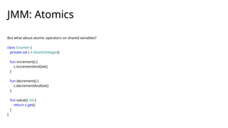 But what about atomic operators on shared variables?
class Counter {
private val c = AtomicInteger()
fun increment() {
c.incrementAndGet()
}
fun decrement() {
c.decrementAndGet()
}
fun value(): Int {
return c.get()
}
}
JMM: Atomics
 