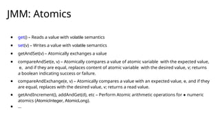 JMM: Atomics
● get() – Reads a value with volatile semantics
● set(v) – Writes a value with volatile semantics
● getAndSet(v) – Atomically exchanges a value
● compareAndSet(e, v) – Atomically compares a value of atomic variable with the expected value,
e, and if they are equal, replaces content of atomic variable with the desired value, v; returns
a boolean indicating success or failure.
● compareAndExchange(e, v) – Atomically compares a value with an expected value, e, and if they
are equal, replaces with the desired value, v; returns a read value.
● getAndIncrement(), addAndGet(d), etc – Perform Atomic arithmetic operations for ● numeric
atomics (AtomicInteger, AtomicLong).
● …
 