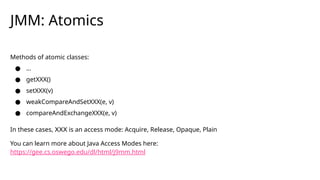 JMM: Atomics
Methods of atomic classes:
● …
● getXXX()
● setXXX(v)
● weakCompareAndSetXXX(e, v)
● compareAndExchangeXXX(e, v)
In these cases, XXX is an access mode: Acquire, Release, Opaque, Plain
You can learn more about Java Access Modes here:
https://gee.cs.oswego.edu/dl/html/j9mm.html
 