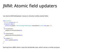 Use AtomicXXXFieldUpdater classes to directly modify volatile fields:
class Counter {
@Volatile private var c = 0
companion object {
private val updater = AtomicIntegerFieldUpdater.newUpdater(Counter::class.java, "c")
}
fun increment() {
updater.incrementAndGet(this)
}
fun decrement() {
updater.decrementAndGet(this)
}
fun value(): Int {
return updater.get(this)
}
}
Starting from JDK9, there is also the VarHandle class, which serves a similar purpose.
JMM: Atomic field updaters
 