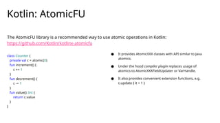 The AtomicFU library is a recommended way to use atomic operations in Kotlin:
https://github.com/Kotlin/kotlinx-atomicfu
Kotlin: AtomicFU
class Counter {
private val c = atomic(0)
fun increment() {
c += 1
}
fun decrement() {
c -= 1
}
fun value(): Int {
return c.value
}
}
● It provides AtomicXXX classes with API similar to Java
atomics.
● Under the hood compiler plugin replaces usage of
atomics to AtomicXXXFieldUpdater or VarHandle.
● It also provides convenient extension functions, e.g.
c.update { it + 1 }
 