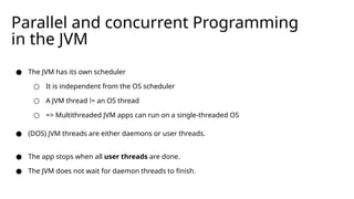 Parallel and concurrent Programming
in the JVM
● The JVM has its own scheduler
○ It is independent from the OS scheduler
○ A JVM thread != an OS thread
○ => Multithreaded JVM apps can run on a single-threaded OS
● (DOS) JVM threads are either daemons or user threads.
● The app stops when all user threads are done.
● The JVM does not wait for daemon threads to finish.
 