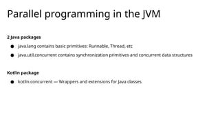 Parallel programming in the JVM
2 Java packages
● java.lang contains basic primitives: Runnable, Thread, etc
● java.util.concurrent contains synchronization primitives and concurrent data structures
Kotlin package
● kotlin.concurrent — Wrappers and extensions for Java classes
 