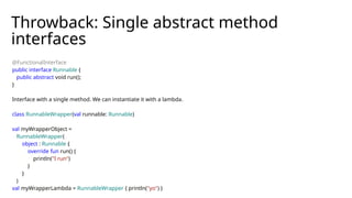 Throwback: Single abstract method
interfaces
@FunctionalInterface
public interface Runnable {
public abstract void run();
}
Interface with a single method. We can instantiate it with a lambda.
class RunnableWrapper(val runnable: Runnable)
val myWrapperObject =
RunnableWrapper(
object : Runnable {
override fun run() {
println("I run")
}
}
)
val myWrapperLambda = RunnableWrapper { println("yo") }
 