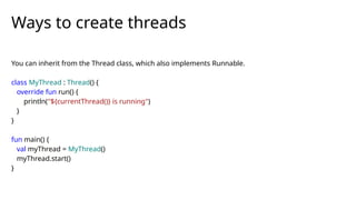 You can inherit from the Thread class, which also implements Runnable.
class MyThread : Thread() {
override fun run() {
println("${currentThread()} is running")
}
}
fun main() {
val myThread = MyThread()
myThread.start()
}
Ways to create threads
 