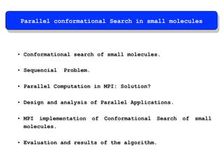 Parallel conformational Search in small molecules 
• Conformational search of small molecules. 
• Sequencial Problem. 
• Parallel Computation in MPI: Solution? 
• Design and analysis of Parallel Applications. 
• MPI implementation of Conformational Search of small 
molecules. 
• Evaluation and results of the algorithm. 
 