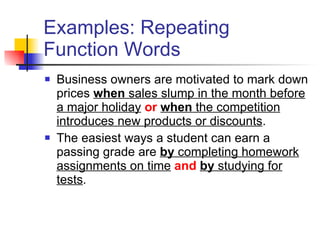 Examples: Repeating Function Words Business owners are motivated to mark down prices  when  sales slump in the month before a major holiday   or   when  the competition introduces new products or discounts . The easiest ways a student can earn a passing grade are  by  completing homework assignments on time   and   by  studying for tests . 