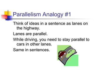 Parallelism Analogy #1 Think of ideas in a sentence as lanes on the highway. Lanes are parallel.  While driving, you need to stay parallel to cars in other lanes. Same in sentences. 