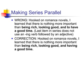 Making Series Parallel WRONG: Hooked on romance novels, I learned that there is nothing more important than  being rich, looking good, and to have a good time.  (Last item in series does not use an -ing verb followed by an adjective) CORRECTION: Hooked on romance novels, I learned that there is nothing more important than  being rich, looking good, and having a good time.  