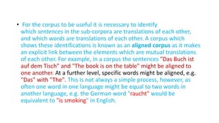 • For the corpus to be useful it is necessary to identify
which sentences in the sub-corpora are translations of each other,
and which words are translations of each other. A corpus which
shows these identifications is known as an aligned corpus as it makes
an explicit link between the elements which are mutual translations
of each other. For example, in a corpus the sentences "Das Buch ist
auf dem Tisch" and "The book is on the table" might be aligned to
one another. At a further level, specific words might be aligned, e.g.
"Das" with "The". This is not always a simple process, however, as
often one word in one language might be equal to two words in
another language, e.g. the German word "raucht" would be
equivalent to "is smoking" in English.
 