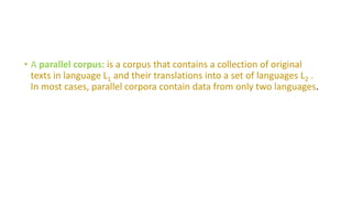 • A parallel corpus: is a corpus that contains a collection of original
texts in language L1 and their translations into a set of languages L2 .
In most cases, parallel corpora contain data from only two languages.
 