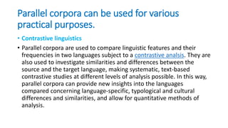 Parallel corpora can be used for various
practical purposes.
• Contrastive linguistics
• Parallel corpora are used to compare linguistic features and their
frequencies in two languages subject to a contrastive analsis. They are
also used to investigate similarities and differences between the
source and the target language, making systematic, text-based
contrastive studies at different levels of analysis possible. In this way,
parallel corpora can provide new insights into the languages
compared concerning language-specific, typological and cultural
differences and similarities, and allow for quantitative methods of
analysis.
 