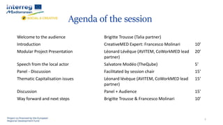 Agenda of the session
Welcome to the audience Brigitte Trousse (Talia partner)
Introduction CreativeMED Expert: Francesco Molinari 10’
Modular Project Presentation Léonard Lévêque (AVITEM, CoWorkMED lead
partner)
20’
Speech from the local actor Salvatore Modéo (TheQube) 5’
Panel - Discussion Facilitated by session chair 15’
Thematic Capitalisation issues Léonard lévèque (AVITEM, CoWorkMED lead
partner)
15’
Discussion Panel + Audience 15’
Way forward and next steps Brigitte Trousse & Francesco Molinari 10’
2
 