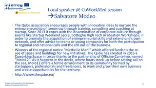 Local speaker @ CoWorkMed session
Salvatore Modeo
26
• The Qube association encourages people with innovative ideas to nurture the
entrepreneurship of tomorrow through training, consulting and coaching at
startup. Since 2013 it copes with the dissemination of corporate culture through
events like Startup Weekend Lecce, Botteghe High Tech or Ideation Workshops, in
order to promote the acquisition of entrepreneurial skills and extend one’s own
network, and offer advice to teams or young companies for both the participation
to regional and national calls and the roll out of the business.
• Winners of the regional notice “Mettici le Mani” which offered funds to the re-
use of space and buildings for new initiatives, The Qube has created in 2016 a
Coworking Space in Lecce thanks to the partnership of Officine Cantelmo, named
"Molo12". As it happens in the docks, where boats stock up before setting sail on
the sea, Molo12 offers a fertile environment to its community formed by
startuppers, professionals and freelancers, to work and grow their own business
and create opportunities for the territory.
• http://www.theqube.eu/
 