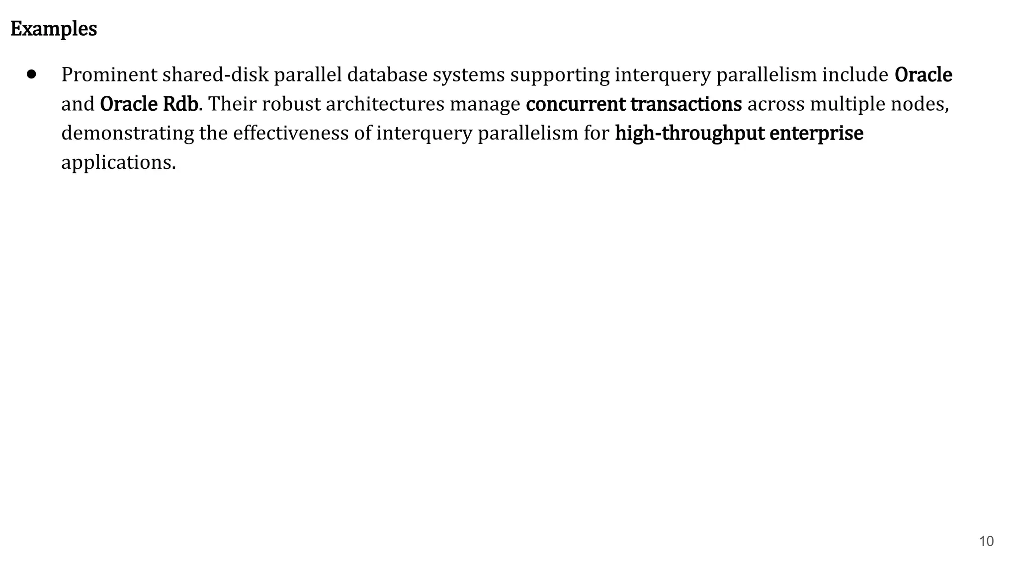 10 Examples ● Prominent shared-disk parallel database systems supporting interquery parallelism include Oracle and Oracle Rdb. Their robust architectures manage concurrent transactions across multiple nodes, demonstrating the effectiveness of interquery parallelism for high-throughput enterprise applications. 
