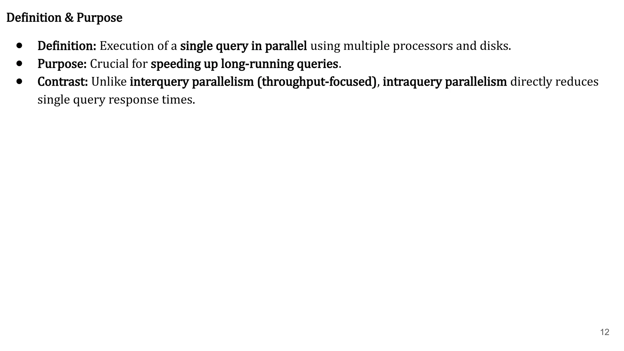 12 Definition & Purpose ● Definition: Execution of a single query in parallel using multiple processors and disks. ● Purpose: Crucial for speeding up long-running queries. ● Contrast: Unlike interquery parallelism (throughput-focused), intraquery parallelism directly reduces single query response times. 