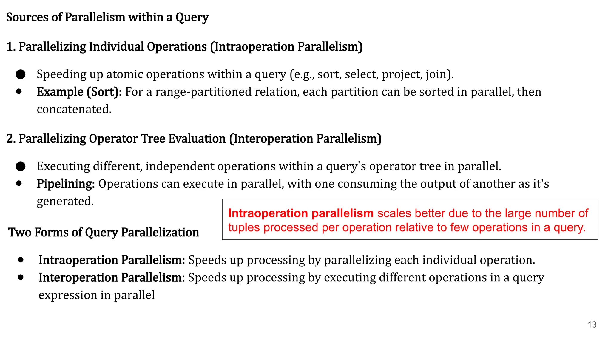13 Sources of Parallelism within a Query 1. Parallelizing Individual Operations (Intraoperation Parallelism) ● Speeding up atomic operations within a query (e.g., sort, select, project, join). ● Example (Sort): For a range-partitioned relation, each partition can be sorted in parallel, then concatenated. 2. Parallelizing Operator Tree Evaluation (Interoperation Parallelism) ● Executing different, independent operations within a query's operator tree in parallel. ● Pipelining: Operations can execute in parallel, with one consuming the output of another as it's generated. Two Forms of Query Parallelization ● Intraoperation Parallelism: Speeds up processing by parallelizing each individual operation. ● Interoperation Parallelism: Speeds up processing by executing different operations in a query expression in parallel Intraoperation parallelism scales better due to the large number of tuples processed per operation relative to few operations in a query. 