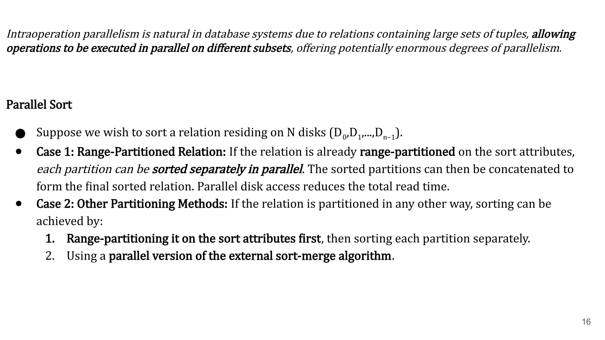 16 Intraoperation parallelism is natural in database systems due to relations containing large sets of tuples, allowing operations to be executed in parallel on different subsets, offering potentially enormous degrees of parallelism. Parallel Sort ● Suppose we wish to sort a relation residing on N disks (D0​ ,D1​ ,...,Dn−1​ ). ● Case 1: Range-Partitioned Relation: If the relation is already range-partitioned on the sort attributes, each partition can be sorted separately in parallel. The sorted partitions can then be concatenated to form the final sorted relation. Parallel disk access reduces the total read time. ● Case 2: Other Partitioning Methods: If the relation is partitioned in any other way, sorting can be achieved by: 1. Range-partitioning it on the sort attributes first, then sorting each partition separately. 2. Using a parallel version of the external sort-merge algorithm. 