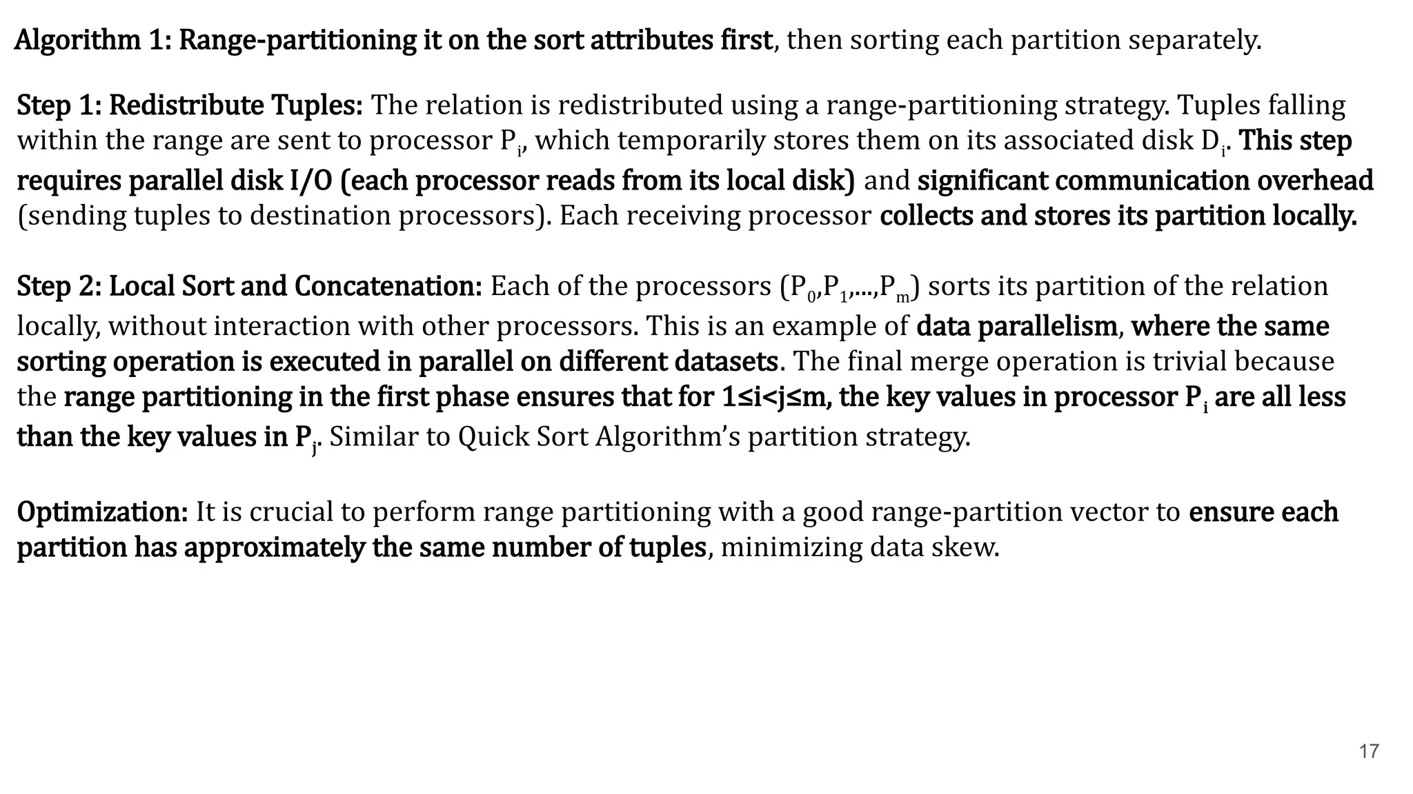 17 Algorithm 1: Range-partitioning it on the sort attributes first, then sorting each partition separately. Step 1: Redistribute Tuples: The relation is redistributed using a range-partitioning strategy. Tuples falling within the range are sent to processor Pi​ , which temporarily stores them on its associated disk Di​ . This step requires parallel disk I/O (each processor reads from its local disk) and significant communication overhead (sending tuples to destination processors). Each receiving processor collects and stores its partition locally. Step 2: Local Sort and Concatenation: Each of the processors (P0​ ,P1​ ,...,Pm​ ) sorts its partition of the relation locally, without interaction with other processors. This is an example of data parallelism, where the same sorting operation is executed in parallel on different datasets. The final merge operation is trivial because the range partitioning in the first phase ensures that for 1≤i<j≤m, the key values in processor Pi​are all less than the key values in Pj​ . Similar to Quick Sort Algorithm’s partition strategy. Optimization: It is crucial to perform range partitioning with a good range-partition vector to ensure each partition has approximately the same number of tuples, minimizing data skew. 