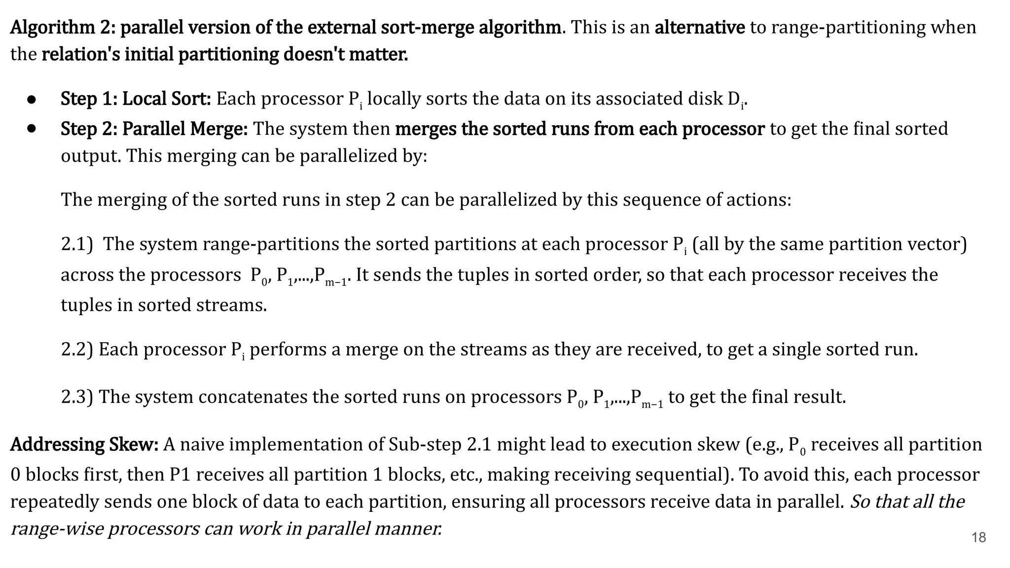 18 Algorithm 2: parallel version of the external sort-merge algorithm. This is an alternative to range-partitioning when the relation's initial partitioning doesn't matter. ● Step 1: Local Sort: Each processor Pi locally sorts the data on its associated disk Di​ . ● Step 2: Parallel Merge: The system then merges the sorted runs from each processor to get the final sorted output. This merging can be parallelized by: The merging of the sorted runs in step 2 can be parallelized by this sequence of actions: 2.1) The system range-partitions the sorted partitions at each processor Pi (all by the same partition vector) across the processors P0, P1,...,Pm−1. It sends the tuples in sorted order, so that each processor receives the tuples in sorted streams. 2.2) Each processor Pi performs a merge on the streams as they are received, to get a single sorted run. 2.3) The system concatenates the sorted runs on processors P0, P1,...,Pm−1 to get the ﬁnal result. Addressing Skew: A naive implementation of Sub-step 2.1 might lead to execution skew (e.g., P0​receives all partition 0 blocks first, then P1​receives all partition 1 blocks, etc., making receiving sequential). To avoid this, each processor repeatedly sends one block of data to each partition, ensuring all processors receive data in parallel. So that all the range-wise processors can work in parallel manner. 
