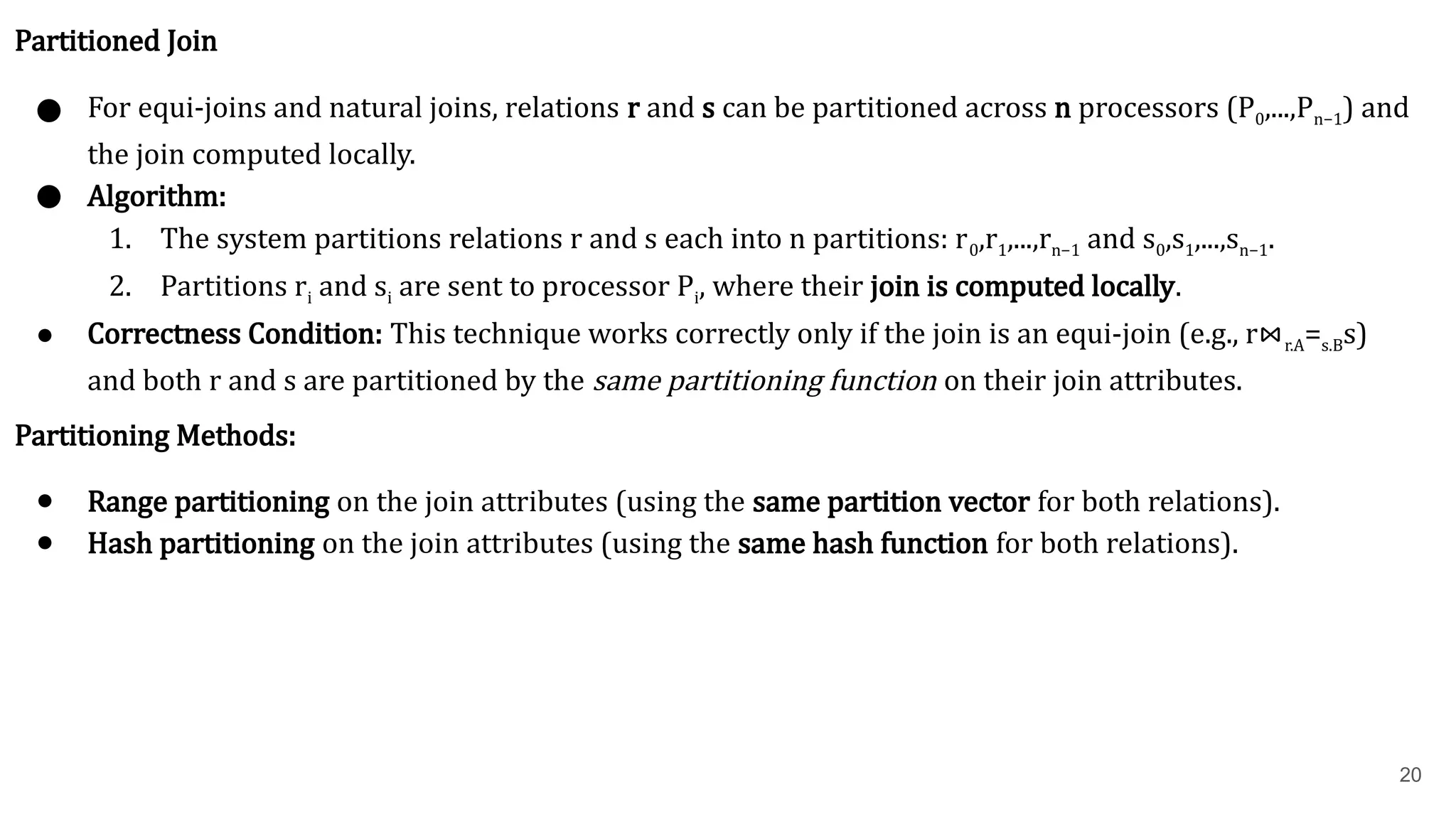 20 Partitioned Join ● For equi-joins and natural joins, relations r and s can be partitioned across n processors (P0​ ,...,Pn−1​ ) and the join computed locally. ● Algorithm: 1. The system partitions relations r and s each into n partitions: r0​ ,r1​ ,...,rn−1​and s0​ ,s1​ ,...,sn−1​ . 2. Partitions ri​and si​are sent to processor Pi​ , where their join is computed locally. ● Correctness Condition: This technique works correctly only if the join is an equi-join (e.g., r⋈r.A=s.B​ s) and both r and s are partitioned by the same partitioning function on their join attributes. Partitioning Methods: ● Range partitioning on the join attributes (using the same partition vector for both relations). ● Hash partitioning on the join attributes (using the same hash function for both relations). 